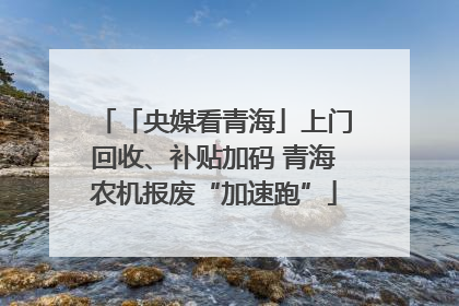 「央媒看青海」上门回收、补贴加码 青海农机报废“加速跑”