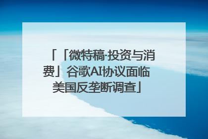 「微特稿·投资与消费」谷歌AI协议面临美国反垄断调查