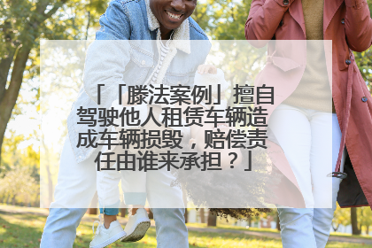 「滕法案例」擅自驾驶他人租赁车辆造成车辆损毁，赔偿责任由谁来承担？