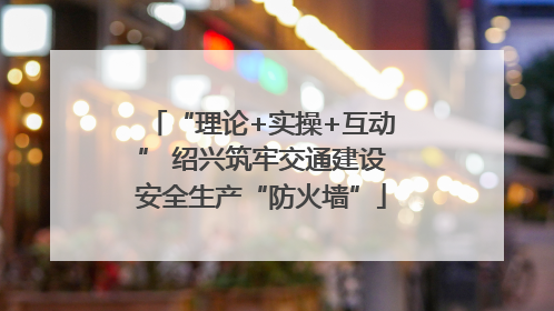 “理论+实操+互动” 绍兴筑牢交通建设安全生产“防火墙”