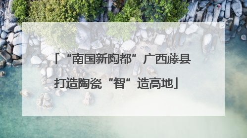 “南国新陶都”广西藤县打造陶瓷“智”造高地