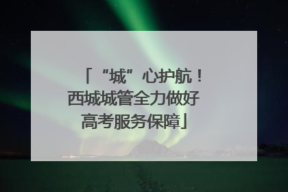 “城”心护航！西城城管全力做好高考服务保障