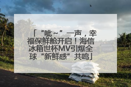 “呲～”一声，幸福保鲜舱开启！海信冰箱世杯MV引爆全球“新鲜感”共鸣