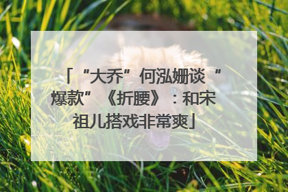 “大乔”何泓姗谈“爆款”《折腰》：和宋祖儿搭戏非常爽