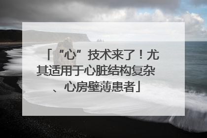 “心”技术来了！尤其适用于心脏结构复杂、心房壁薄患者