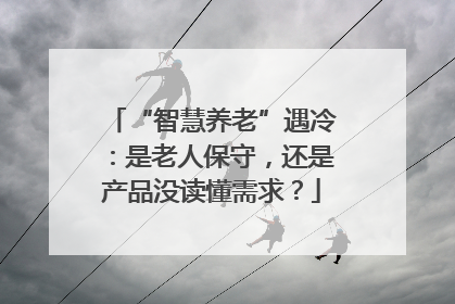 “智慧养老”遇冷：是老人保守，还是产品没读懂需求？