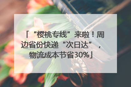 “樱桃专线”来啦！周边省份快递“次日达”，物流成本节省30%