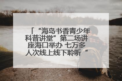 “海岛书香青少年科普讲堂”第二场讲座海口举办 七万多人次线上线下聆听“工匠精神”