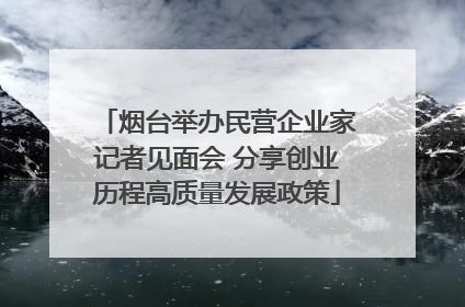 烟台举办民营企业家记者见面会 分享创业历程高质量发展政策
