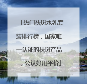 热门祛斑水乳套装排行榜，国家唯一认证的祛斑产品，公认好用平价