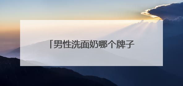 男性洗面奶哪个牌子最好用？洗面奶怎么选择成分更安心？