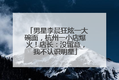 男星李晨狂炫一大碗面，杭州一小店爆火！店长：没留意，我不认识明星