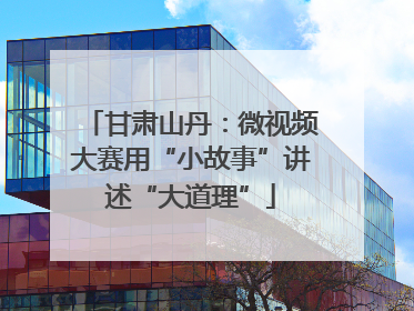 甘肃山丹：微视频大赛用“小故事”讲述“大道理”