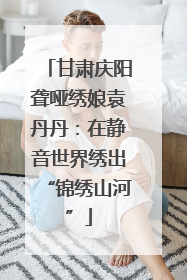 甘肃庆阳聋哑绣娘袁丹丹：在静音世界绣出“锦绣山河”