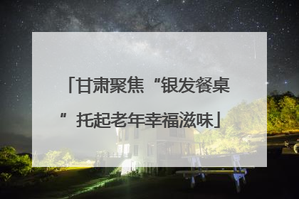甘肃聚焦“银发餐桌”托起老年幸福滋味