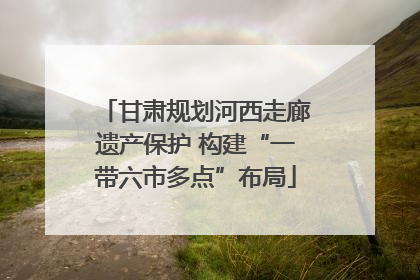 甘肃规划河西走廊遗产保护 构建“一带六市多点”布局