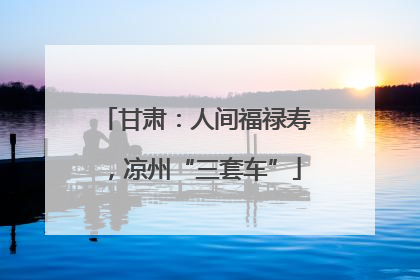 甘肃：人间福禄寿，凉州“三套车”