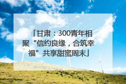 甘肃：300青年相聚“信约良缘，合筑幸福”共享甜蜜周末
