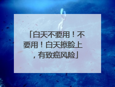 白天不要用！不要用！白天擦脸上，有致癌风险