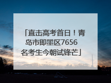 直击高考首日！青岛市即墨区7656名考生今朝试锋芒