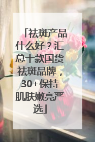 祛斑产品什么好？汇总十款国货祛斑品牌，30+保持肌肤嫩亮严选
