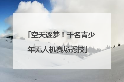 空天逐梦！千名青少年无人机赛场秀技