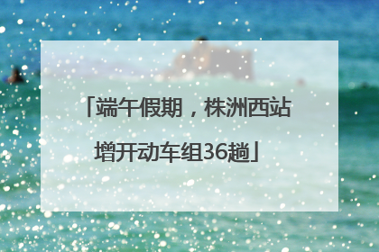 端午假期，株洲西站增开动车组36趟