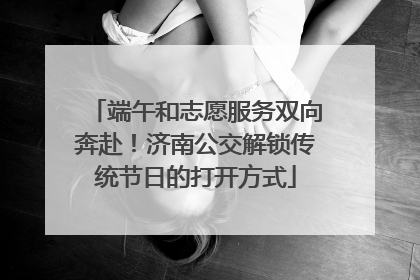 端午和志愿服务双向奔赴！济南公交解锁传统节日的打开方式