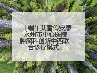 端午艾香传安康 永州市中心医院肿瘤科创新中西联合诊疗模式