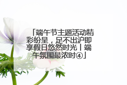 端午节主题活动精彩纷呈，足不出沪即享假日悠然时光丨端午氛围最浓时④