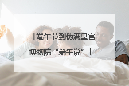 端午节到伪满皇宫博物院“端午说”