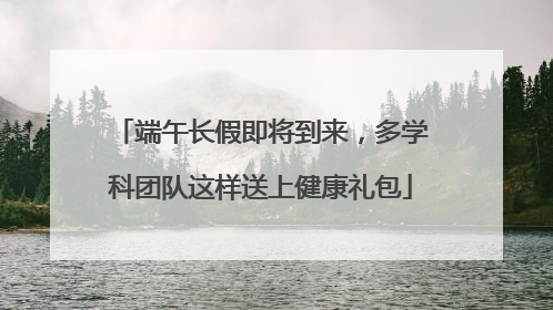 端午长假即将到来，多学科团队这样送上健康礼包