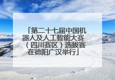 第二十七届中国机器人及人工智能大赛（四川赛区）选拔赛在德阳广汉举行