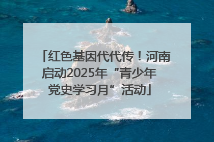 红色基因代代传！河南启动2025年“青少年党史学习月”活动