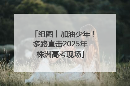 组图丨加油少年！多路直击2025年株洲高考现场
