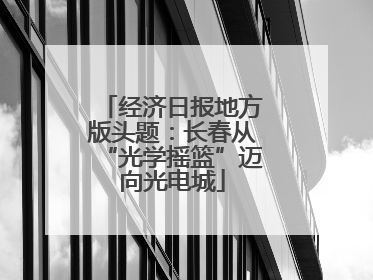经济日报地方版头题：长春从“光学摇篮”迈向光电城