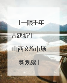 一眼千年 古建新生——山西文旅市场新观察