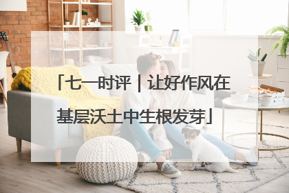 七一时评｜让好作风在基层沃土中生根发芽