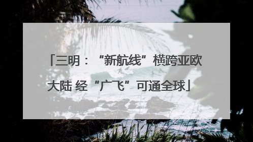 三明：“新航线”横跨亚欧大陆 经“广飞”可通全球