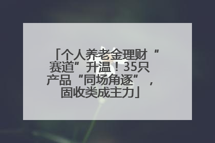 个人养老金理财“赛道”升温！35只产品“同场角逐”，固收类成主力
