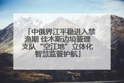 中俄界江平稳进入禁渔期 佳木斯边境管理支队“空江地”立体化智慧监管护航