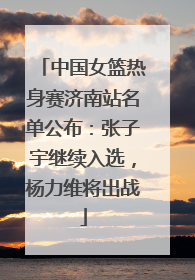 中国女篮热身赛济南站名单公布：张子宇继续入选，杨力维将出战