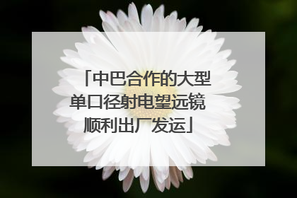 中巴合作的大型单口径射电望远镜顺利出厂发运