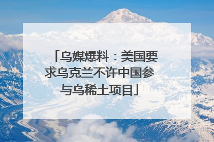 乌媒爆料：美国要求乌克兰不许中国参与乌稀土项目