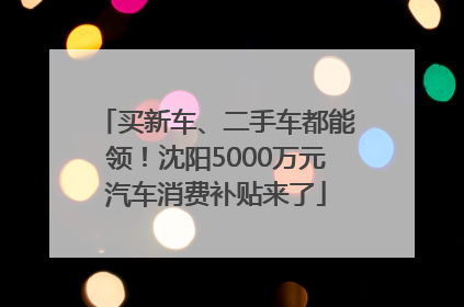 买新车、二手车都能领！沈阳5000万元汽车消费补贴来了