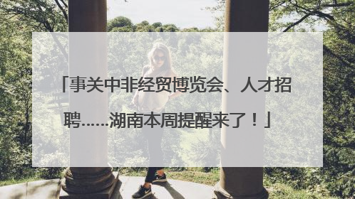 事关中非经贸博览会、人才招聘……湖南本周提醒来了！