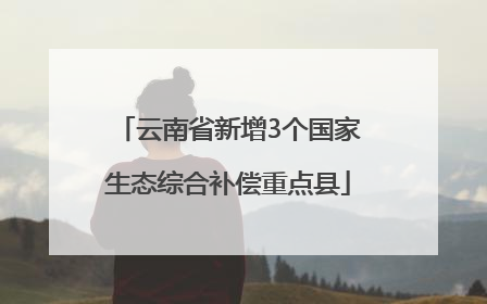 云南省新增3个国家生态综合补偿重点县