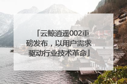 云鲸逍遥002重磅发布，以用户需求驱动行业技术革命