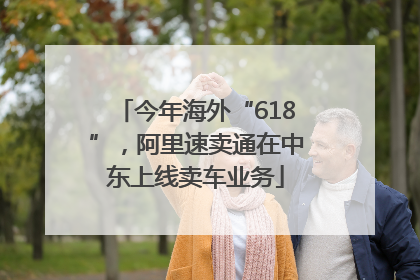 今年海外“618”，阿里速卖通在中东上线卖车业务