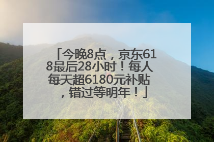 今晚8点，京东618最后28小时！每人每天超6180元补贴，错过等明年！